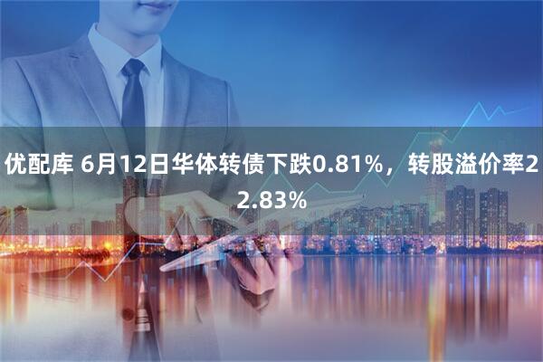 优配库 6月12日华体转债下跌0.81%，转股溢价率22.83%
