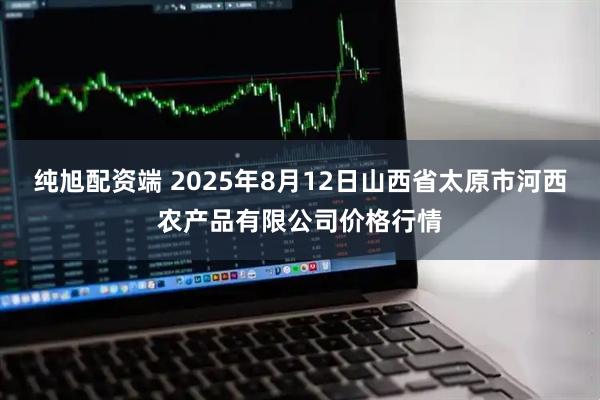 纯旭配资端 2025年8月12日山西省太原市河西农产品有限公司价格行情