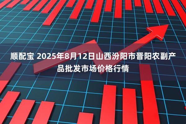 顺配宝 2025年8月12日山西汾阳市晋阳农副产品批发市场价格行情