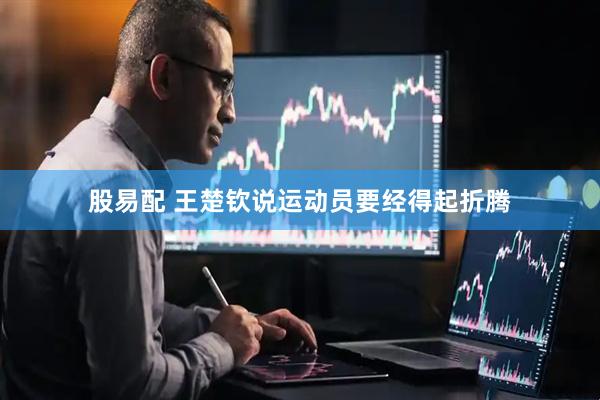 股易配 王楚钦说运动员要经得起折腾