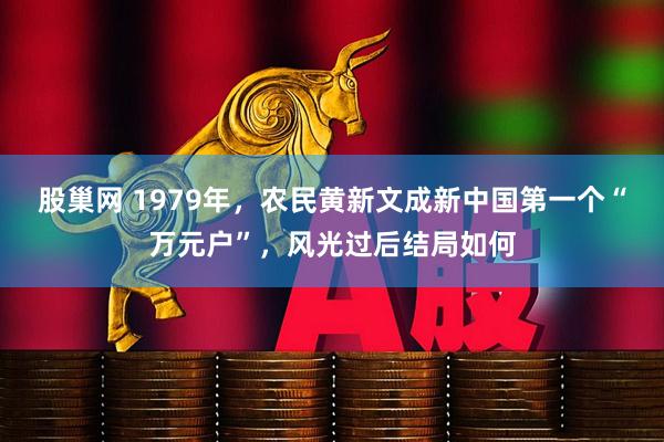 股巢网 1979年，农民黄新文成新中国第一个“万元户”，风光过后结局如何