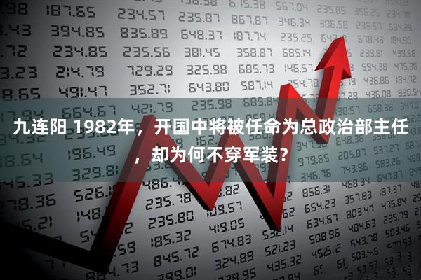 九连阳 1982年，开国中将被任命为总政治部主任，却为何不穿军装？