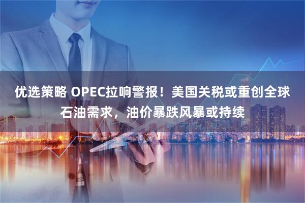 优选策略 OPEC拉响警报！美国关税或重创全球石油需求，油价暴跌风暴或持续